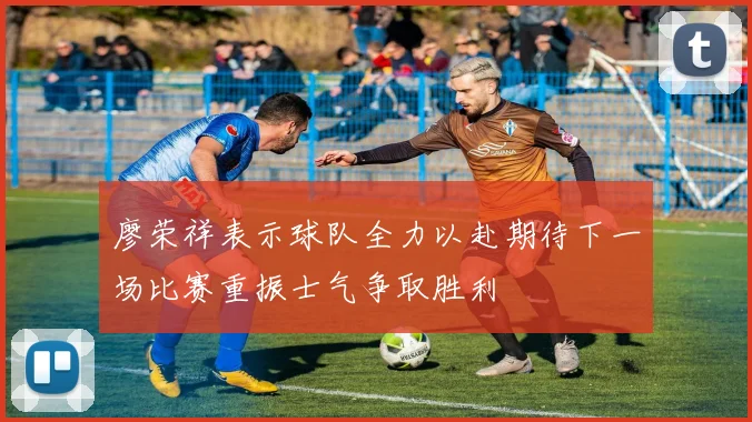 廖荣祥表示球队全力以赴期待下一场比赛重振士气争取胜利