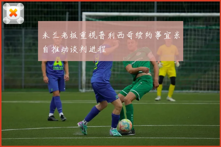 米兰老板重视普利西奇续约事宜亲自推动谈判进程
